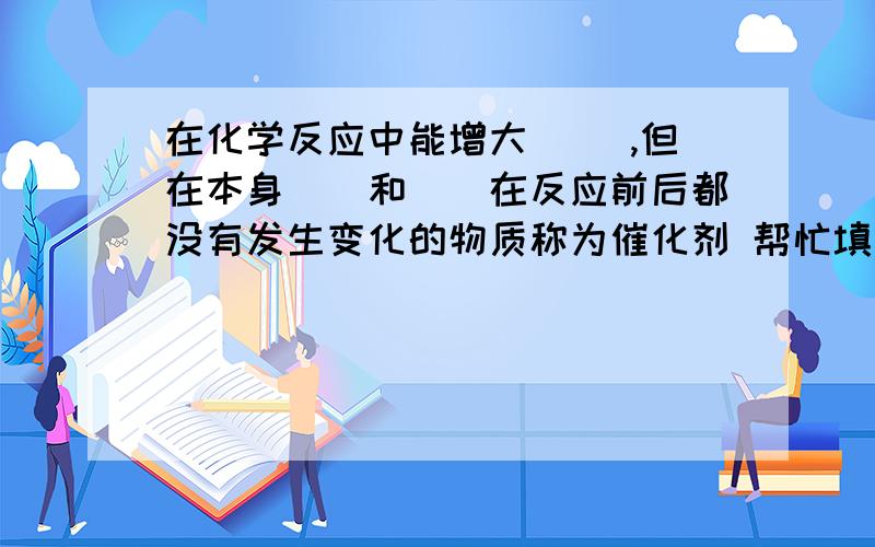 在化学反应中能增大（ ）,但在本身（）和（）在反应前后都没有发生变化的物质称为催化剂 帮忙填下空