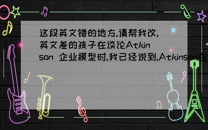 这段英文错的地方,请帮我改,英文差的孩子在谈论Atkinson 企业模型时,我已经说到,Atkinson在1984年提出可以分为职能弹性,数量弹性和财务弹性三种,此后,Blyton和Morris(1991)在Akinson的基础上,提出了