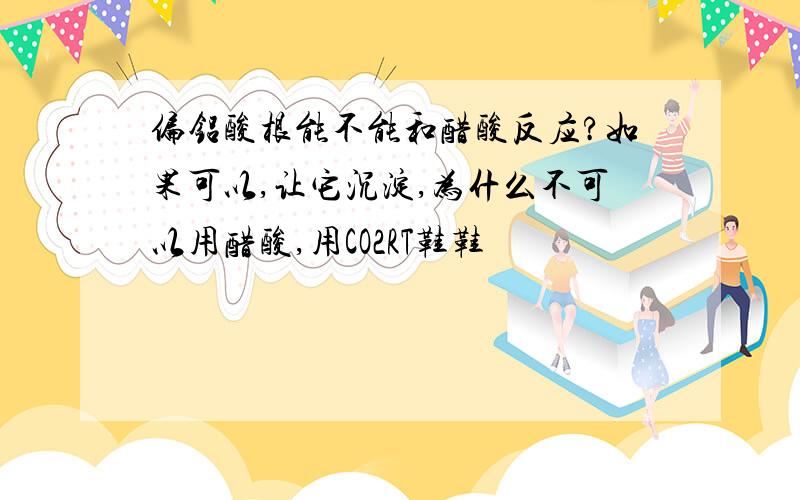 偏铝酸根能不能和醋酸反应?如果可以,让它沉淀,为什么不可以用醋酸,用CO2RT鞋鞋