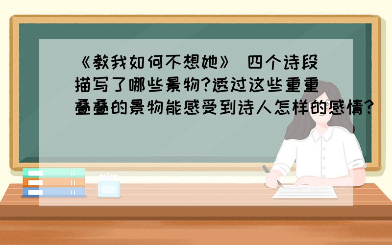 《教我如何不想她》 四个诗段描写了哪些景物?透过这些重重叠叠的景物能感受到诗人怎样的感情?