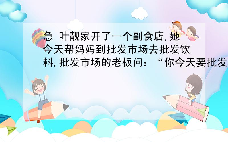 急 叶靓家开了一个副食店,她今天帮妈妈到批发市场去批发饮料,批发市场的老板问：“你今天要批发多少箱饮料呢?”叶靓回答：“我根据上一次销售情况,这次进货一半要可乐,四分之一要鲜