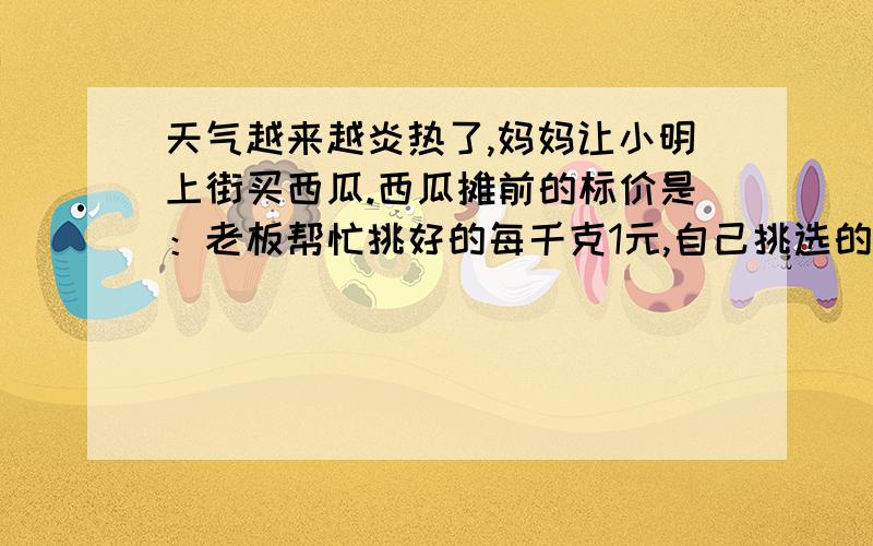 天气越来越炎热了,妈妈让小明上街买西瓜.西瓜摊前的标价是：老板帮忙挑好的每千克1元,自己挑选的每千克天气越来越炎热了，妈妈让小明上街买西瓜。西瓜摊前的标价是：老板帮忙挑好的