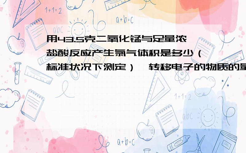 用43.5克二氧化锰与足量浓盐酸反应产生氯气体积是多少（标准状况下测定）,转移电子的物质的量是多少