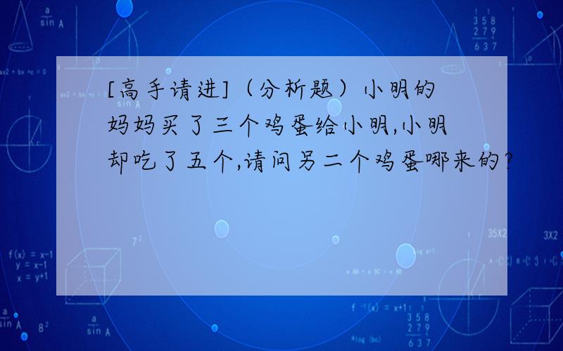 [高手请进]（分析题）小明的妈妈买了三个鸡蛋给小明,小明却吃了五个,请问另二个鸡蛋哪来的?