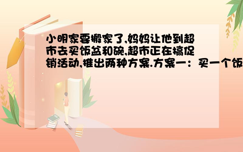 小明家要搬家了,妈妈让他到超市去买饭盆和碗,超市正在搞促销活动,推出两种方案.方案一：买一个饭盆,赠送4个碗,再多买碗时就不再优惠；方案二：饭盆和所有碗都打八折销售.小明要买2个