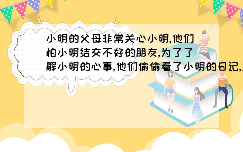 小明的父母非常关心小明,他们怕小明结交不好的朋友,为了了解小明的心事,他们偷偷看了小明的日记,还私拆了小明的信件,请你为小明设计一段既说服父母又不伤害感情.不少于150字