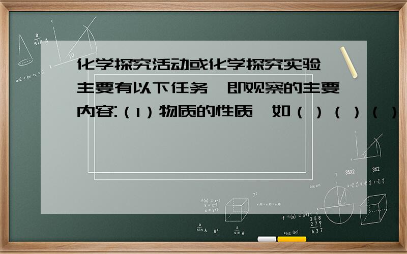 化学探究活动或化学探究实验,主要有以下任务,即观察的主要内容:（1）物质的性质,如（）（）（）（）（）（）（）等（2）物质发生的（）,如是否发生溶化、发光、放热、生成气体等（3