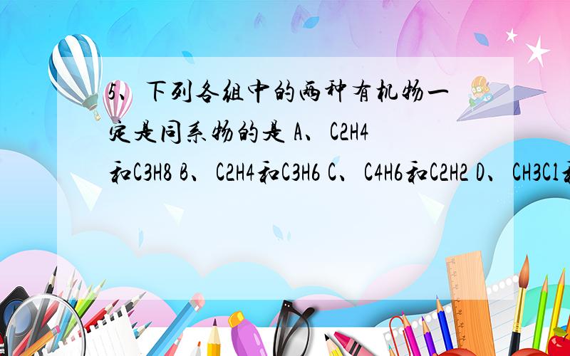 5、下列各组中的两种有机物一定是同系物的是 A、C2H4和C3H8 B、C2H4和C3H6 C、C4H6和C2H2 D、CH3Cl和C2H5Cl为什么 B不可以呢?那C也是可以弄成环吗？