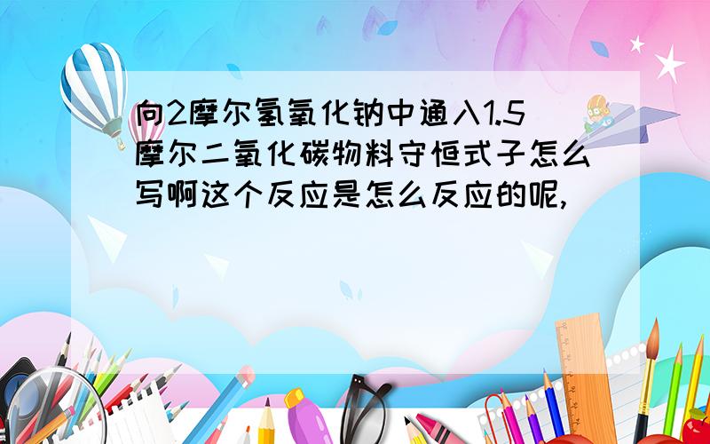 向2摩尔氢氧化钠中通入1.5摩尔二氧化碳物料守恒式子怎么写啊这个反应是怎么反应的呢,