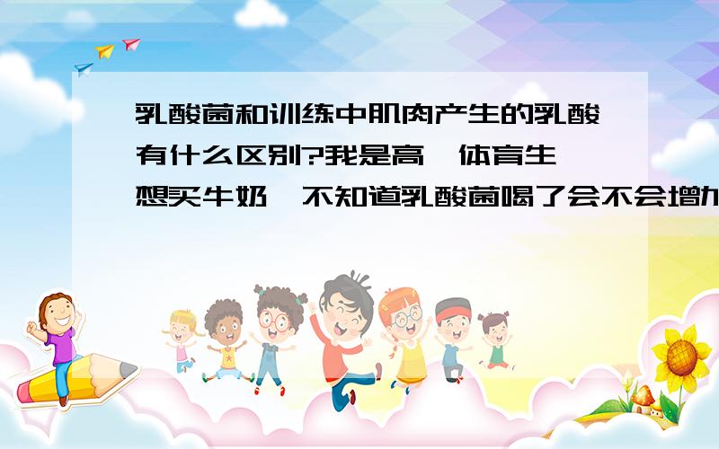 乳酸菌和训练中肌肉产生的乳酸有什么区别?我是高一体育生,想买牛奶,不知道乳酸菌喝了会不会增加训练中肌肉中的乳酸的含量?问一下两者区别是什么?