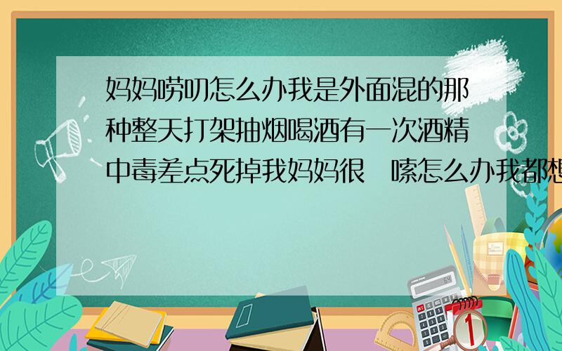 妈妈唠叨怎么办我是外面混的那种整天打架抽烟喝酒有一次酒精中毒差点死掉我妈妈很啰嗦怎么办我都想搬出去自己住啦怎么才能让他不啰嗦