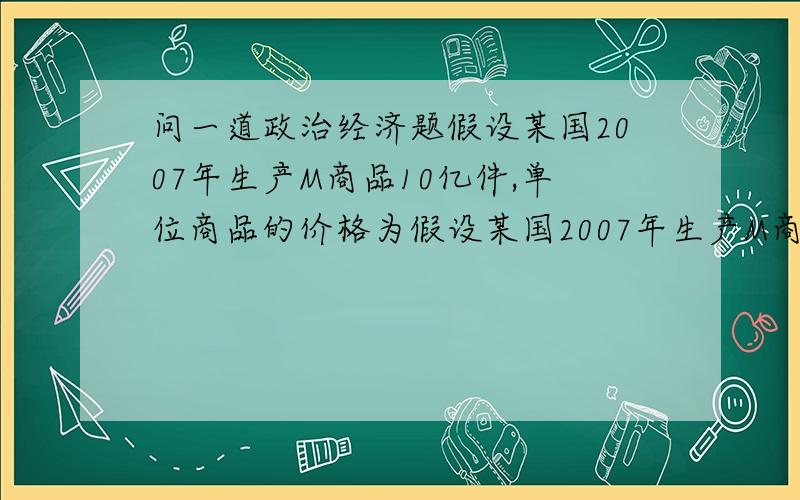 问一道政治经济题假设某国2007年生产M商品10亿件,单位商品的价格为假设某国2007年生产M商品10亿件,单位商品的价格为10元,M商品价值总额和价格总额均为100亿元.如果2008年从事M商品的劳动者