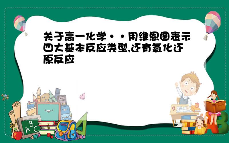 关于高一化学··用维恩图表示四大基本反应类型,还有氧化还原反应