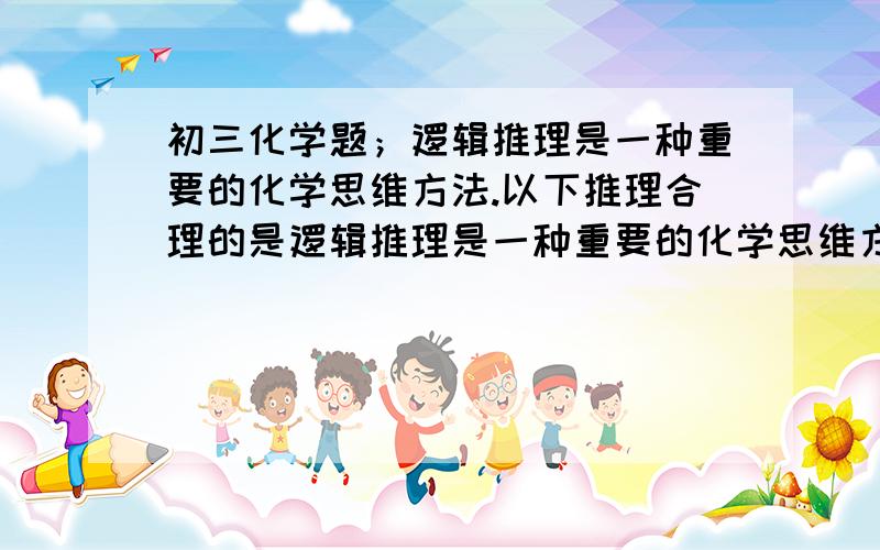 初三化学题；逻辑推理是一种重要的化学思维方法.以下推理合理的是逻辑推理是一种重要的化学思维方法.以下推理合理的是C．燃烧需要同时满足三个条件,所以灭火也要同时控制这三个条件