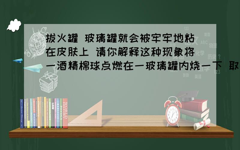 拔火罐 玻璃罐就会被牢牢地粘在皮肤上 请你解释这种现象将一酒精棉球点燃在一玻璃罐内烧一下 取出 扣在需治疗的部位 玻璃罐就会被牢牢地粘在皮肤上 请你解释这种现象