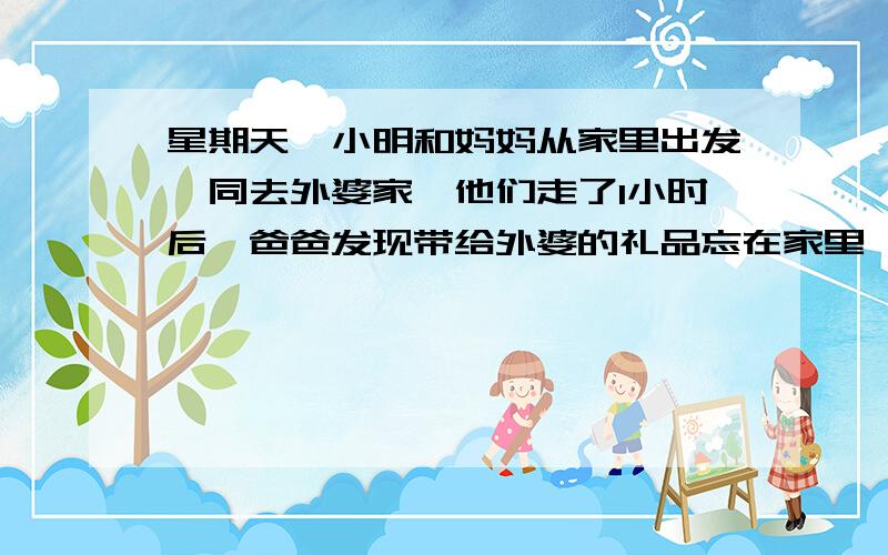 星期天,小明和妈妈从家里出发一同去外婆家,他们走了1小时后,爸爸发现带给外婆的礼品忘在家里,便立刻带上礼品以每小时6千米的速度去追,如果小明和妈妈每小时行2千米,从家里到外婆家需