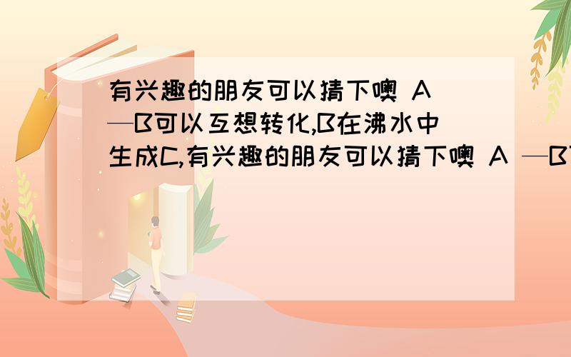 有兴趣的朋友可以猜下噢 A —B可以互想转化,B在沸水中生成C,有兴趣的朋友可以猜下噢 A —B可以互想转化,B在沸水中生成C,C在空气中氧化生成D,D带有臭氧味 请问ABCD各是神麽 这可是世界化学