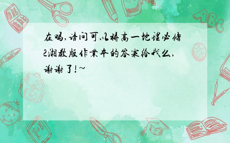 在吗,请问可以将高一地理必修2湘教版作业本的答案给我么,谢谢了!~