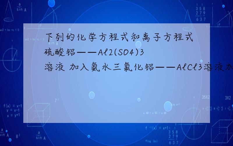 下列的化学方程式和离子方程式硫酸铝——Al2(SO4)3溶液 加入氨水三氯化铝——AlCl3溶液加入少量氢氧化钠三氯化铝——AlCl3溶液加入过量氢氧化钠三氯化铝——AlCl3溶液加入偏氯酸钠——NaAlO2