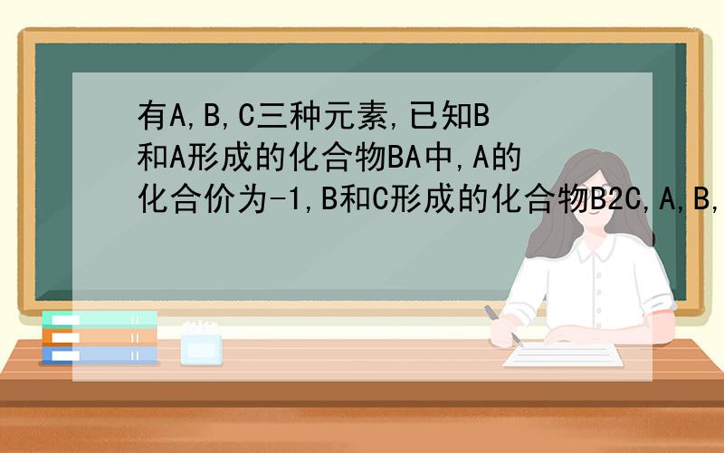 有A,B,C三种元素,已知B和A形成的化合物BA中,A的化合价为-1,B和C形成的化合物B2C,A,B,C离子的核外电子总数都是18求1.ABC个元素的符号