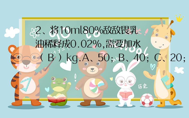 2、将10ml80%敌敌畏乳油稀释成0.02%,需要加水（ B ）kg.A、50；B、40；C、20；D、80怎么我算出来39.99,哪里算错了?10*（0.8/0.0002）=40000-10=39990ml=39.99kg