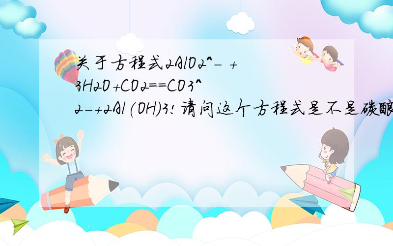 关于方程式2AlO2^- +3H2O+CO2==CO3^2-+2Al(OH)3!请问这个方程式是不是碳酸与偏铝酸根反应?又为什么生成Al(OH)3而不是HAlO2