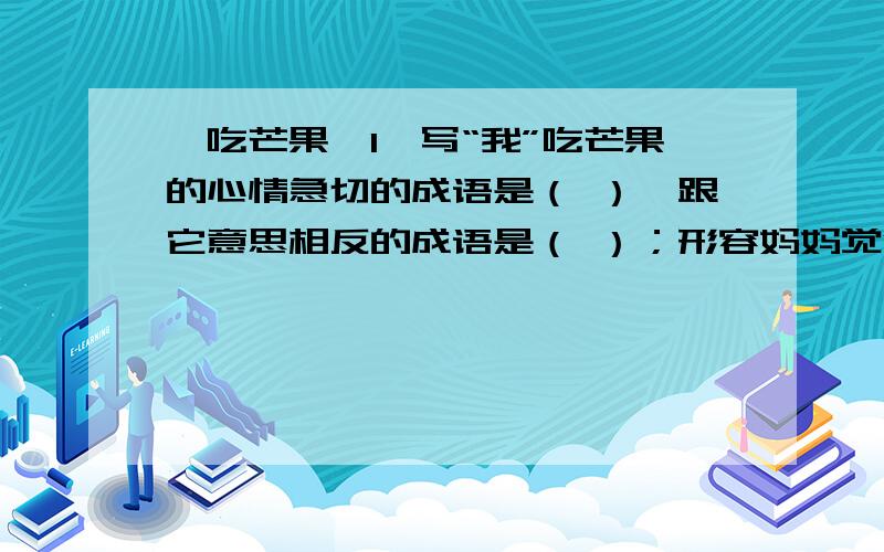 《吃芒果》1、写“我”吃芒果的心情急切的成语是（ ）,跟它意思相反的成语是（ ）；形容妈妈觉得芒果非常好吃的成语是（ ）,跟它意思相反的成语是（ ）.