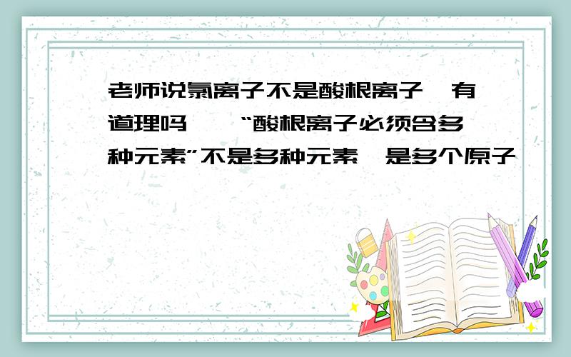 老师说氯离子不是酸根离子,有道理吗……“酸根离子必须含多种元素”不是多种元素,是多个原子