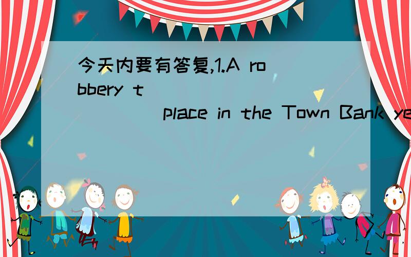 今天内要有答复,1.A robbery t __________ place in the Town Bank yesterday2.The women found her purse m________3.The r________ ran away quickly with a bag of money.The police caught them later.4.The robbers ran t_______their car,but they fell in
