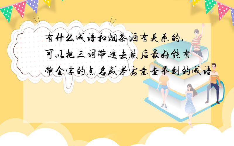 有什么成语和烟茶酒有关系的,可以把三词带进去然后最好能有带金字的点名或者寓意查不到的成语