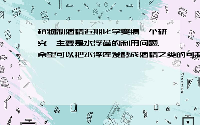 植物制酒精近期化学要搞一个研究,主要是水浮莲的利用问题.希望可以把水浮莲发酵成酒精之类的可利用产物.但怎么找都找不到实际操作的实验步骤……请大家帮帮忙吧～