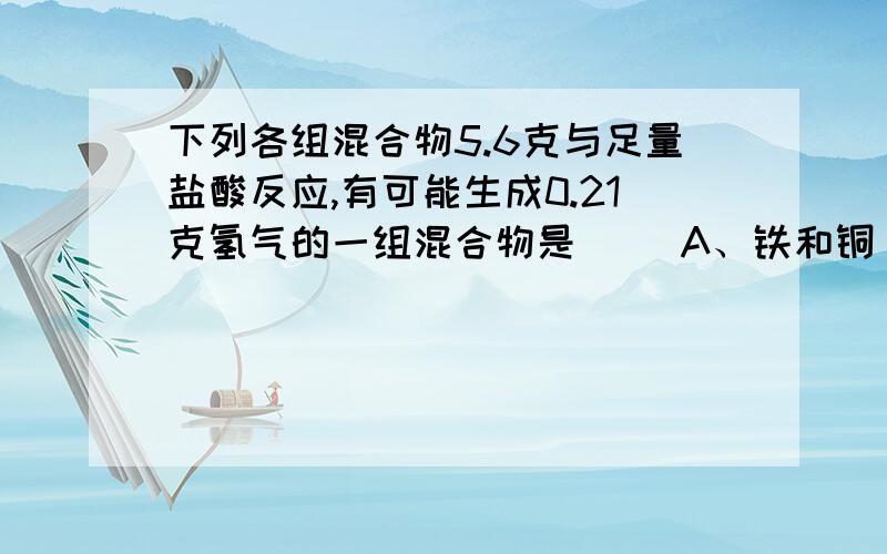 下列各组混合物5.6克与足量盐酸反应,有可能生成0.21克氢气的一组混合物是（ ）A、铁和铜 B、铁和锌 C、锌和铜 D、铁和镁将铁片分别投入下列溶液中,经过一段时间,溶液的质量减小的是 （