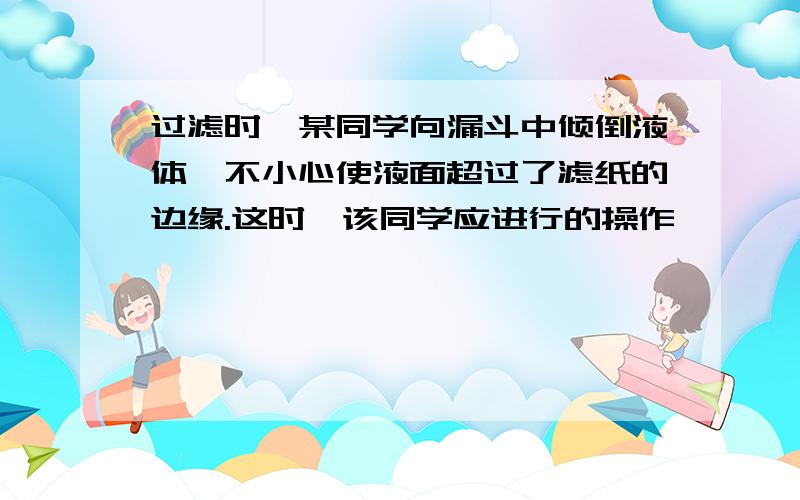 过滤时,某同学向漏斗中倾倒液体,不小心使液面超过了滤纸的边缘.这时,该同学应进行的操作