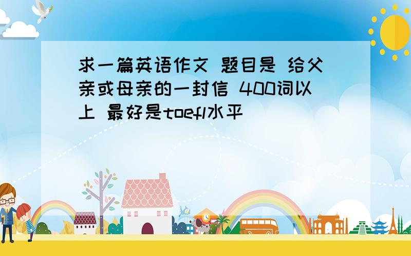 求一篇英语作文 题目是 给父亲或母亲的一封信 400词以上 最好是toefl水平