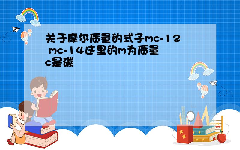 关于摩尔质量的式子mc-12 mc-14这里的m为质量 c是碳