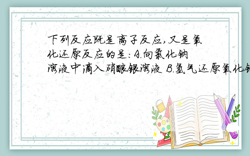 下列反应既是离子反应,又是氧化还原反应的是：A.向氯化钠溶液中滴入硝酸银溶液 B.氢气还原氧化铜下列反应既是离子反应,又是氧化还原反应的是：A.向氯化钠溶液中滴入硝酸银溶液 B.氢气