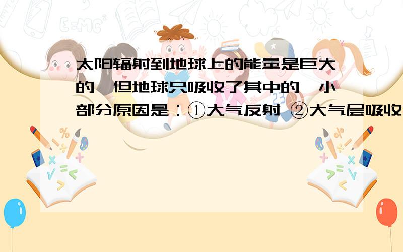 太阳辐射到地球上的能量是巨大的,但地球只吸收了其中的一小部分原因是：①大气反射 ②大气层吸收 ③地面反射A.①③ B.仅② C.①② D.①②③