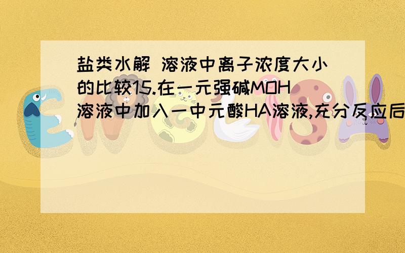 盐类水解 溶液中离子浓度大小的比较15.在一元强碱MOH溶液中加入一中元酸HA溶液,充分反应后,溶液呈中性.甲同学认为溶液中C(A- )= C(M+),而乙同学认为C(A- )与C(M+)是否相等,要看一元酸HA是强酸还