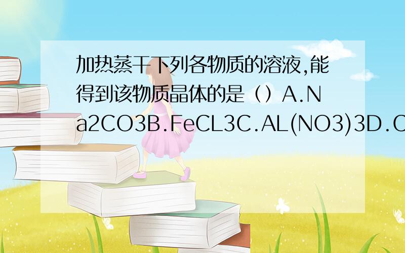 加热蒸干下列各物质的溶液,能得到该物质晶体的是（）A.Na2CO3B.FeCL3C.AL(NO3)3D.Ca(HCO3)2答案是D为什么啊 这类题怎么看?错了 选A