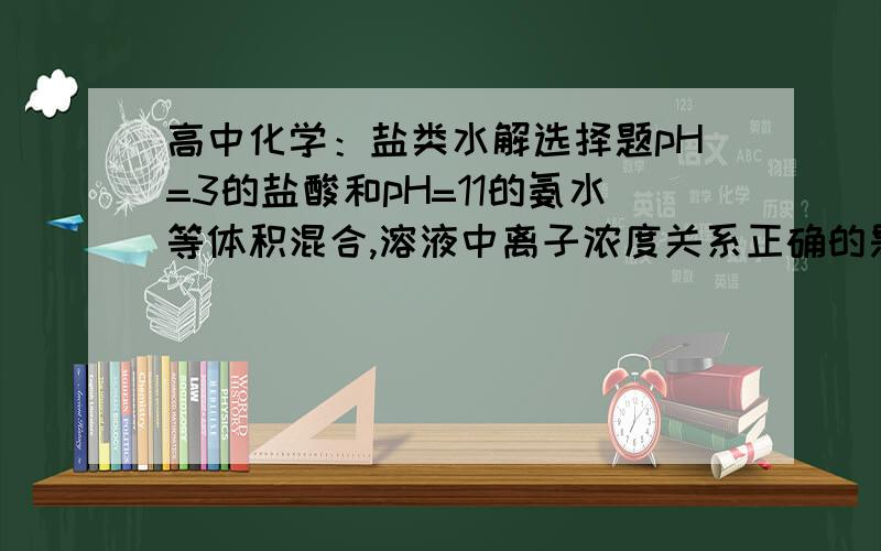 高中化学：盐类水解选择题pH=3的盐酸和pH=11的氨水等体积混合,溶液中离子浓度关系正确的是（   ）A. c(NH4+)＞c(Cl-)＞c(H+)＞c(OH-)       B. c(NH4+)＞c(Cl-)＞c(OH-)＞c(H+)C. c(Cl-)＞c(NH4+)＞c(H+)＞c(OH-)