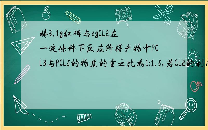 将3.1g红磷与xgCL2在一定条件下反应所得产物中PCL3与PCL5的物质的量之比为1：1.5,若CL2的利用率为80%.则x为?