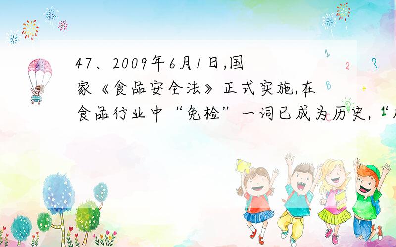 47、2009年6月1日,国家《食品安全法》正式实施,在食品行业中“免检”一词已成为历史,“凡食品必检、不