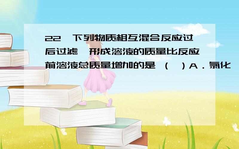 22、下列物质相互混合反应过后过滤,形成溶液的质量比反应前溶液总质量增加的是 （ ）A．氯化镁溶液和氢氧化钡溶液 B．氯化钡溶液和硫酸铜溶液C．铜和硝酸银溶液 D．碳酸钾固体和稀硫