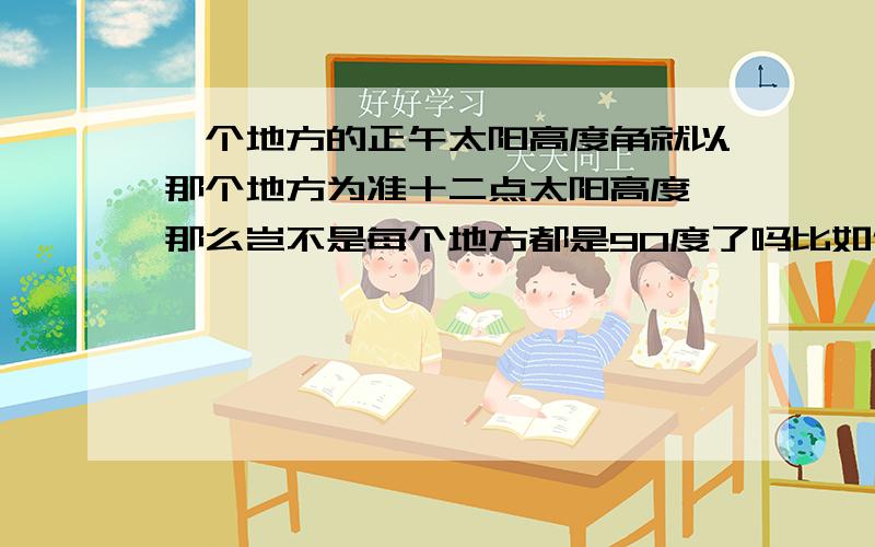 一个地方的正午太阳高度角就以那个地方为准十二点太阳高度,那么岂不是每个地方都是90度了吗比如例假如此时太阳直射0度120度E 那么这一地点的正午（十二点）太阳高度角就是90度没错吧