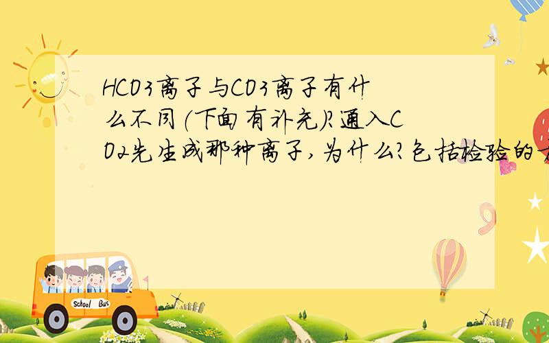 HCO3离子与CO3离子有什么不同（下面有补充）?通入CO2先生成那种离子,为什么?包括检验的方法,两者混在一起如何除杂,反应的时候的先后顺序,还有与Ca离子的反应生成物.答好后加10个悬赏分,5