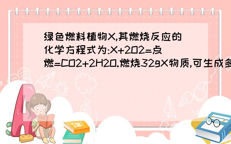 绿色燃料植物X,其燃烧反应的化学方程式为:X+2O2=点燃=CO2+2H2O.燃烧32gX物质,可生成多少克水?绿色燃料植物X,其燃烧反应的化学方程式为:X+2O2=点燃=CO2+2H2O.燃烧32gX物质,可生成多少克水?