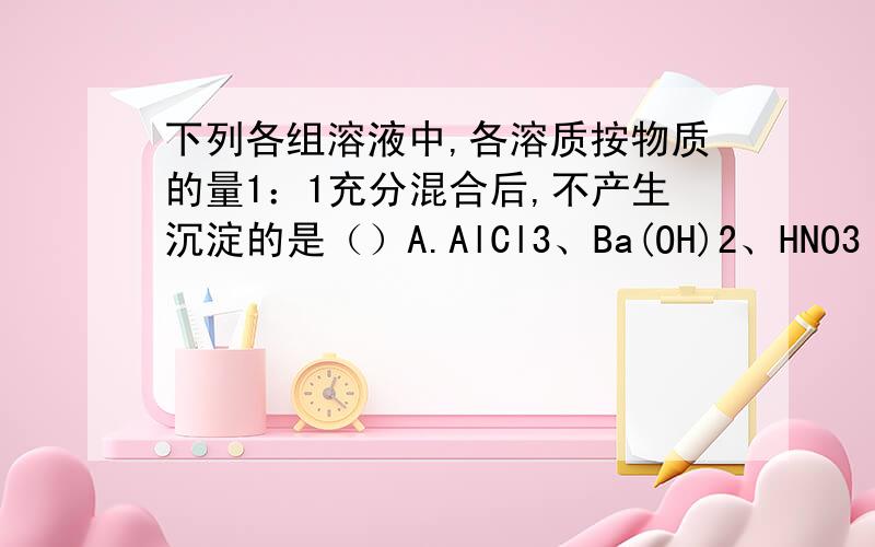 下列各组溶液中,各溶质按物质的量1：1充分混合后,不产生沉淀的是（）A.AlCl3、Ba(OH)2、HNO3  B.CaCl2、Na2CO3、CH3COOHC.NaAlO2、NaOH、H2SO4   D.AgNO3、KI、HNO3选什么?过程各人觉得C中会有沉淀生成,1molOH-