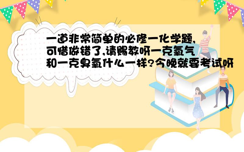 一道非常简单的必修一化学题,可惜做错了,请赐教呀一克氧气和一克臭氧什么一样?今晚就要考试呀