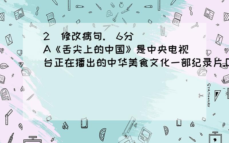 2．修改病句.（6分） 　　A《舌尖上的中国》是中央电视台正在播出的中华美食文化一部纪录片.B不少人都在
