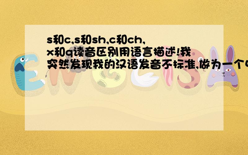 s和c,s和sh,c和ch,x和q读音区别用语言描述!我突然发现我的汉语发音不标准,做为一个中国人,我感到很羞耻!谁可以用语言描述一下s和c,s和sh,c和ch,x和q的读音区别,这几个音我发的最不清楚（我读